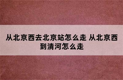 从北京西去北京站怎么走 从北京西到清河怎么走